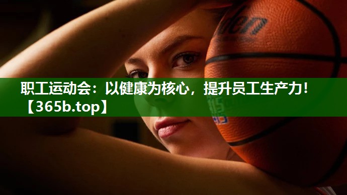职工运动会:以健康为核心,提升员工生产力! 职工运动会:以健康为核心,提升员工生产力!