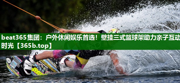 beat365集团：户外休闲娱乐首选！壁挂三式篮球架助力亲子互动时光